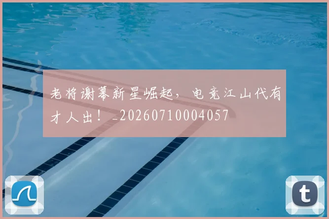 老将谢幕新星崛起，电竞江山代有才人出！_20260710004057