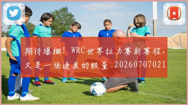 期待爆棚！WRC世界拉力赛新赛程，又是一场速度的较量_20260707021623_20260731173720