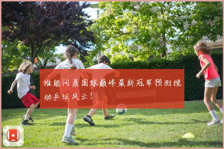 谁能问鼎国球巅峰最新冠军预测搅动乒坛风云！