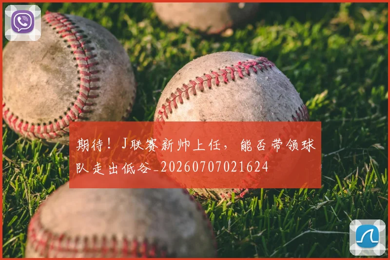 期待！J联赛新帅上任，能否带领球队走出低谷_20260707021624