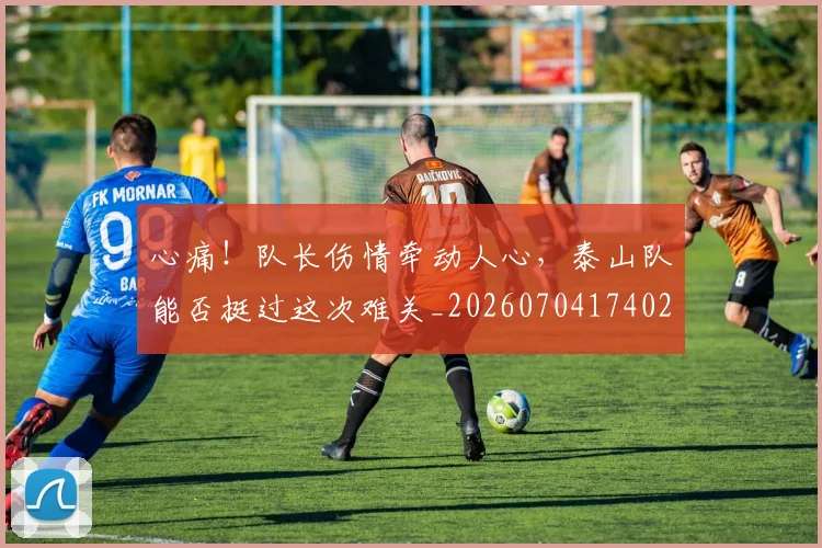 心痛！队长伤情牵动人心，泰山队能否挺过这次难关_20260704174021_20260722163439