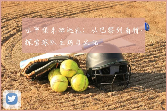 法甲俱乐部巡礼:从巴黎到南特,探索球队主场与文化