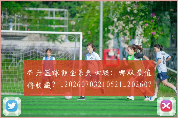 乔丹篮球鞋全系列回顾:哪双最值得收藏?_20260703210521_20260716192529