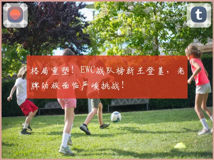 格局重塑！EWC战队榜新王登基，老牌劲旅面临严峻挑战！