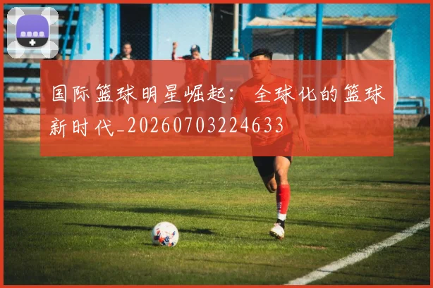 国际篮球明星崛起：全球化的篮球新时代_20260703224633