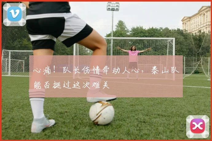 心痛！队长伤情牵动人心，泰山队能否挺过这次难关