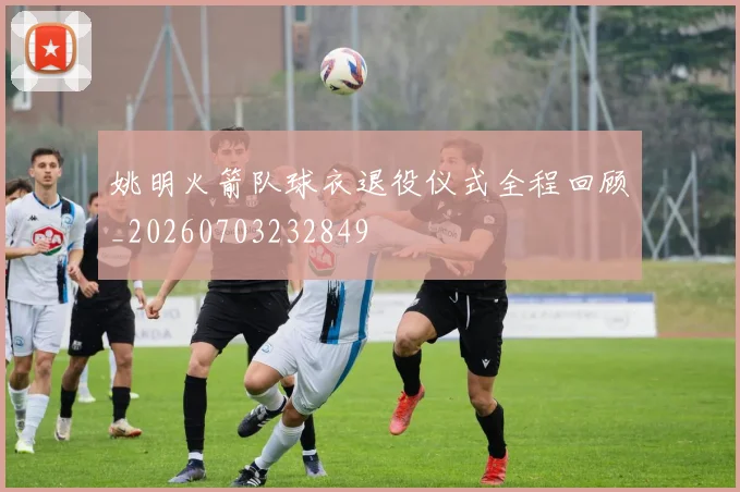 姚明火箭队球衣退役仪式全程回顾_20260703232849
