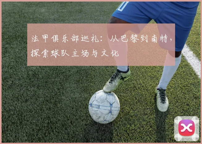 法甲俱乐部巡礼：从巴黎到南特，探索球队主场与文化