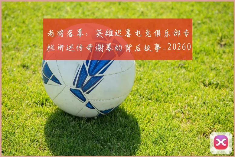 老将落幕,英雄迟暮电竞俱乐部专栏讲述传奇谢幕的背后故事_20260710004054