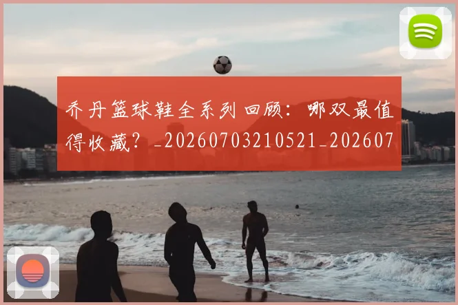 乔丹篮球鞋全系列回顾：哪双最值得收藏？_20260703210521_20260716192529