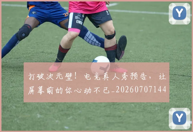 打破次元壁！电竞真人秀预告，让屏幕前的你心动不已_20260707144012