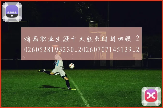 梅西职业生涯十大经典时刻回顾_20260528193230_20260707145129_20260731182225