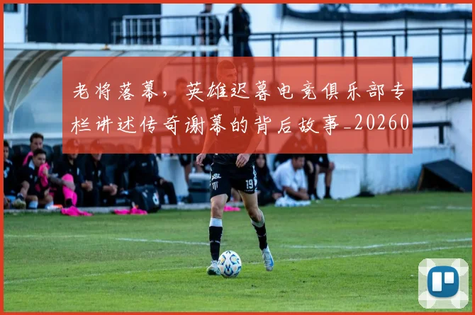 老将落幕，英雄迟暮电竞俱乐部专栏讲述传奇谢幕的背后故事_20260710004054