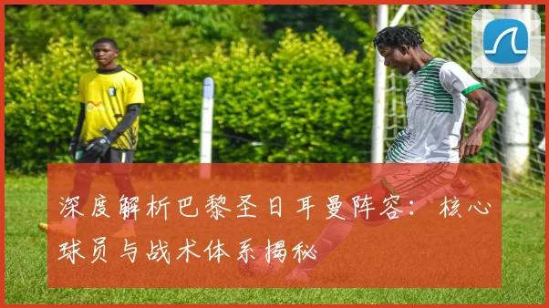 深度解析巴黎圣日耳曼阵容：核心球员与战术体系揭秘
