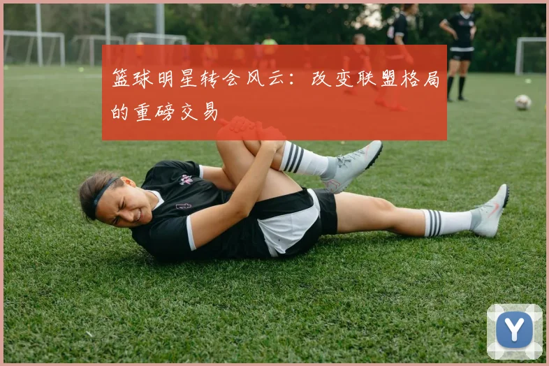 篮球明星转会风云：改变联盟格局的重磅交易