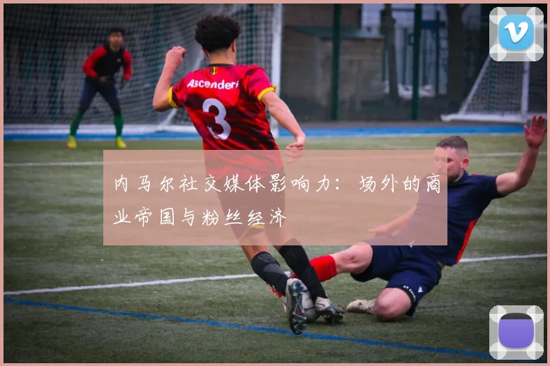 内马尔社交媒体影响力：场外的商业帝国与粉丝经济