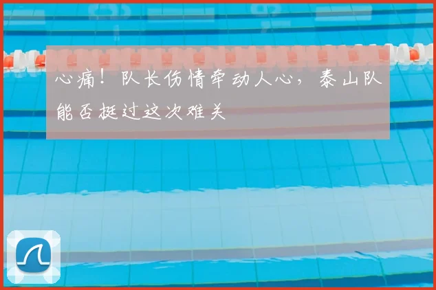 心痛！队长伤情牵动人心，泰山队能否挺过这次难关