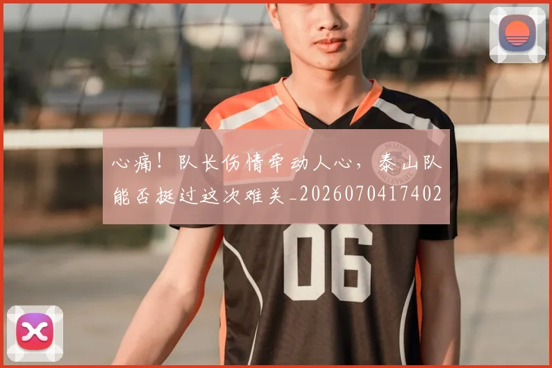 心痛！队长伤情牵动人心，泰山队能否挺过这次难关_20260704174021_20260722163439