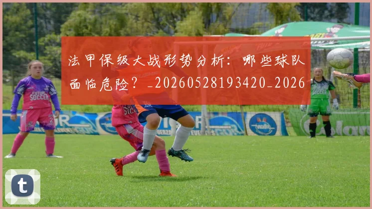 法甲保级大战形势分析：哪些球队面临危险？_20260528193420_20260707153116