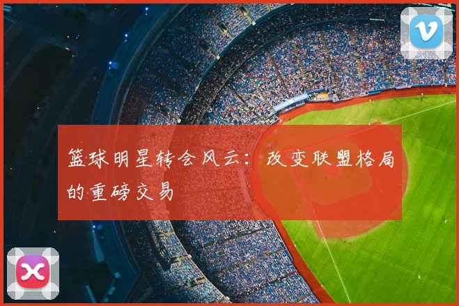 篮球明星转会风云:改变联盟格局的重磅交易